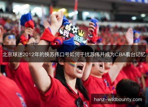 北京球迷2012年的换苏伟口号如何干扰苏伟并成为CBA看台记忆 北京球迷2012年的换苏伟口号如何干扰苏伟并成为CBA看台记忆